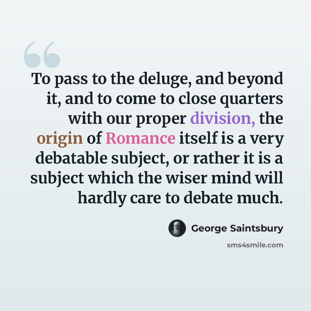 “To pass to the deluge, and beyond it, and to come to close quarters with our proper division, the origin of Romance itself is a very debatable subject, or rather it is a subject which the wiser mind will hardly care to debate much.” quote by George Saintsbury