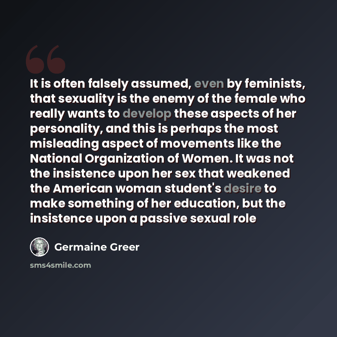“It is often falsely assumed, even by feminists, that sexuality is the enemy of the female who really wants to develop these aspects of her personality, and this is perhaps the most misleading aspect of movements like the National Organization of Women. It was not the insistence upon her sex that…” quote by Germaine Greer