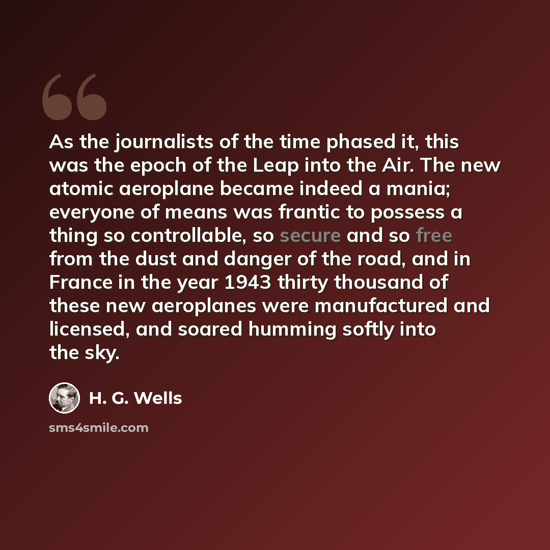 “As the journalists of the time phased it, this was the epoch of the Leap into the Air. The new atomic aeroplane became indeed a mania; everyone of means was frantic to possess a thing so controllable, so secure and so free from the dust and danger of the road, and in France in the year 1943 thirty…” quote by H. G. Wells