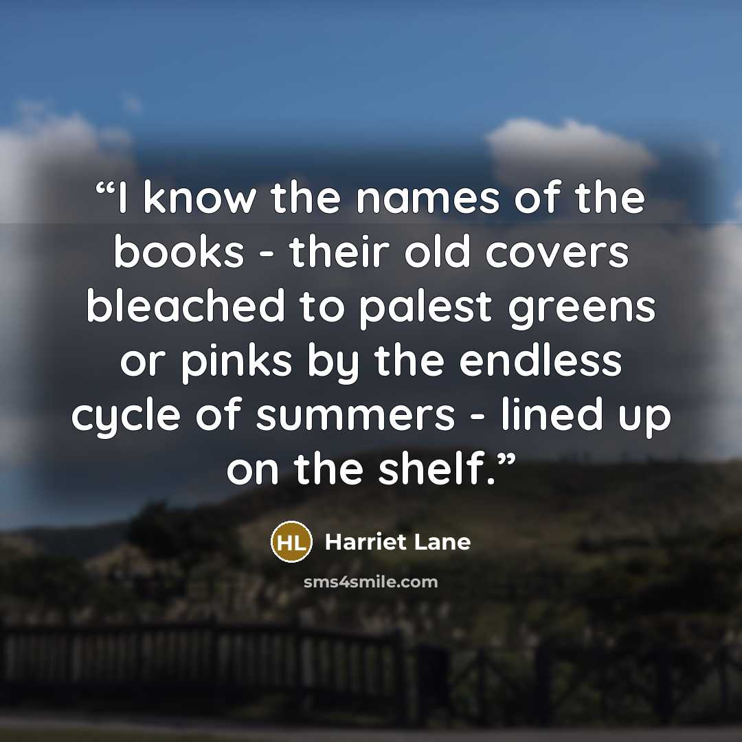 “I know the names of the books - their old covers bleached to palest greens or pinks by the endless cycle of summers - lined up on the shelf.” quote by Harriet Lane