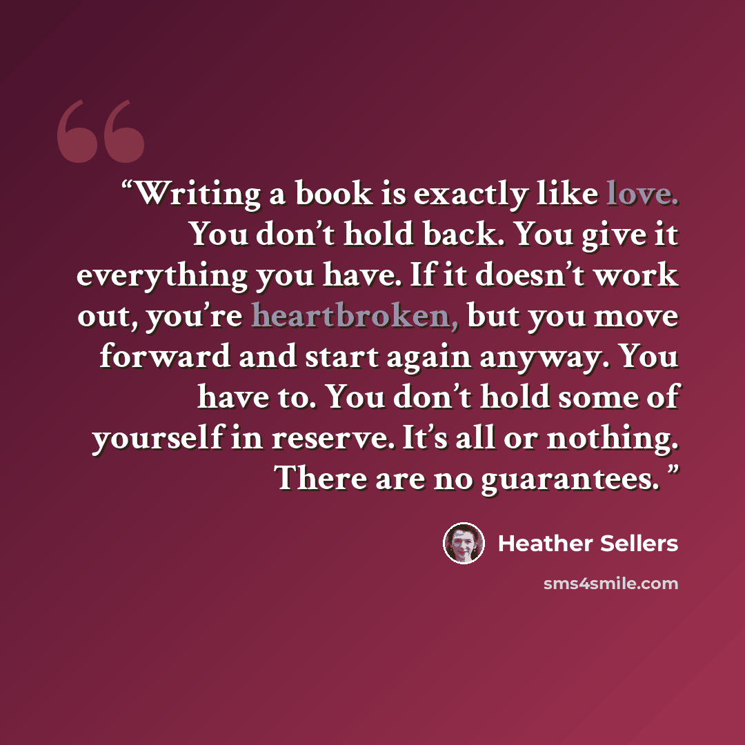 “Writing a book is exactly like love. You don’t hold back. You give it everything you have. If it doesn’t work out, you’re heartbroken, but you move forward and start again anyway. You have to. You don’t hold some of yourself in reserve. It’s all or nothing. There are no guarantees.” quote by Heather Sellers