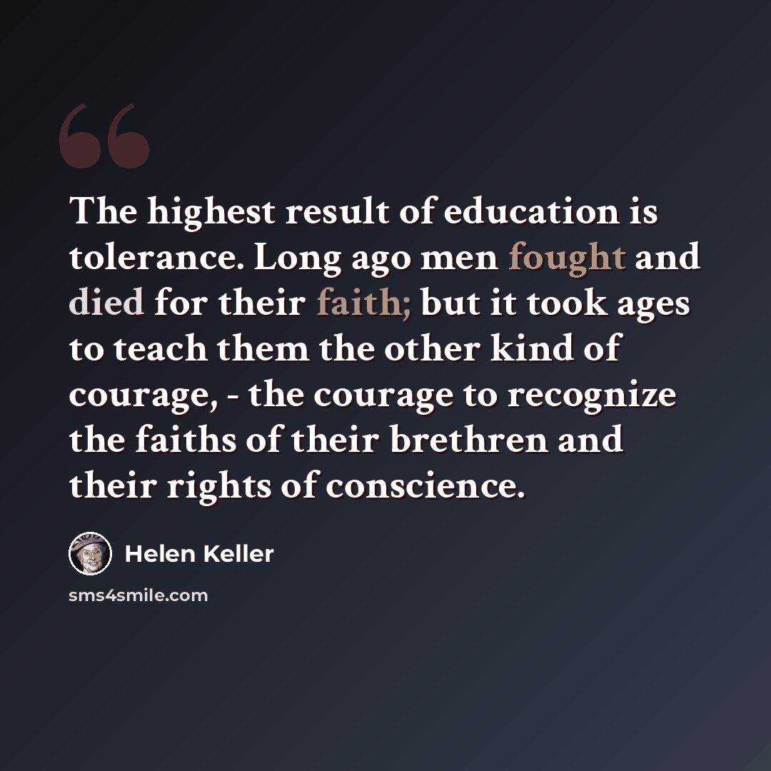 “The highest result of education is tolerance. Long ago men fought and died for their faith; but it took ages to teach them the other kind of courage, - the courage to recognize the faiths of their brethren and their rights of conscience.” quote by Helen Keller