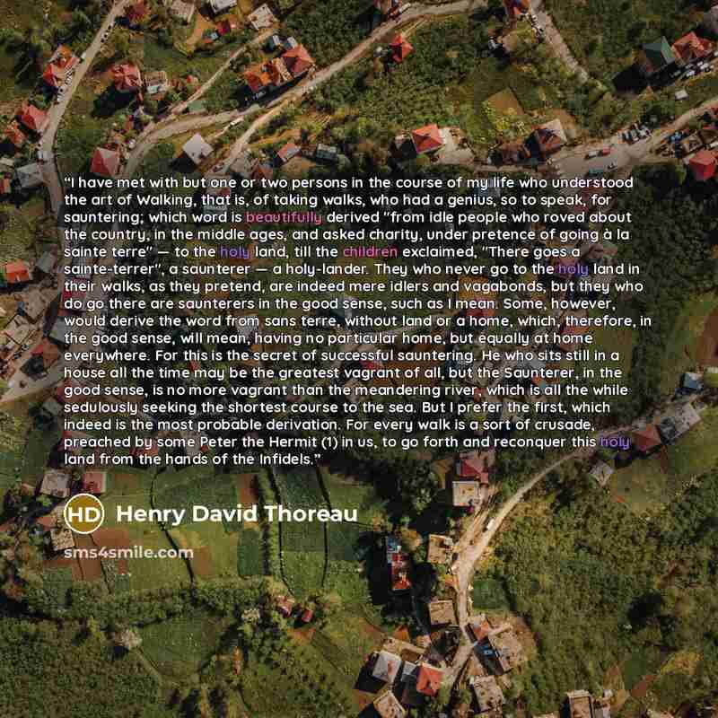 “I have met with but one or two persons in the course of my life who understood the art of Walking, that is, of taking walks, who had a genius, so to speak, for sauntering; which word is beautifully derived "from idle people who roved about the country, in the middle ages, and asked charity, under…” quote by Henry David Thoreau
