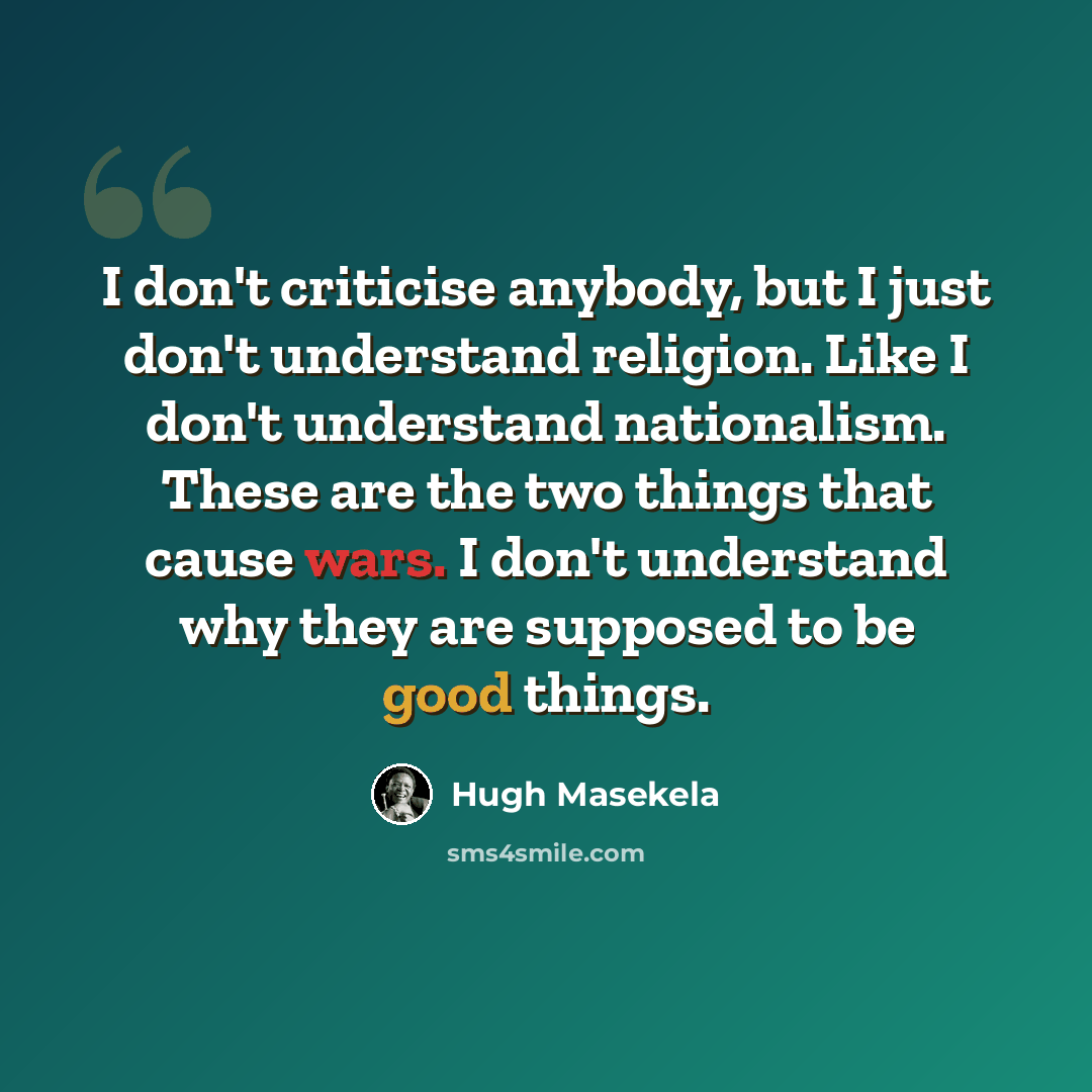 “I don't criticise anybody, but I just don't understand religion. Like I don't understand nationalism. These are the two things that cause wars. I don't understand why they are supposed to be good things.” quote by Hugh Masekela