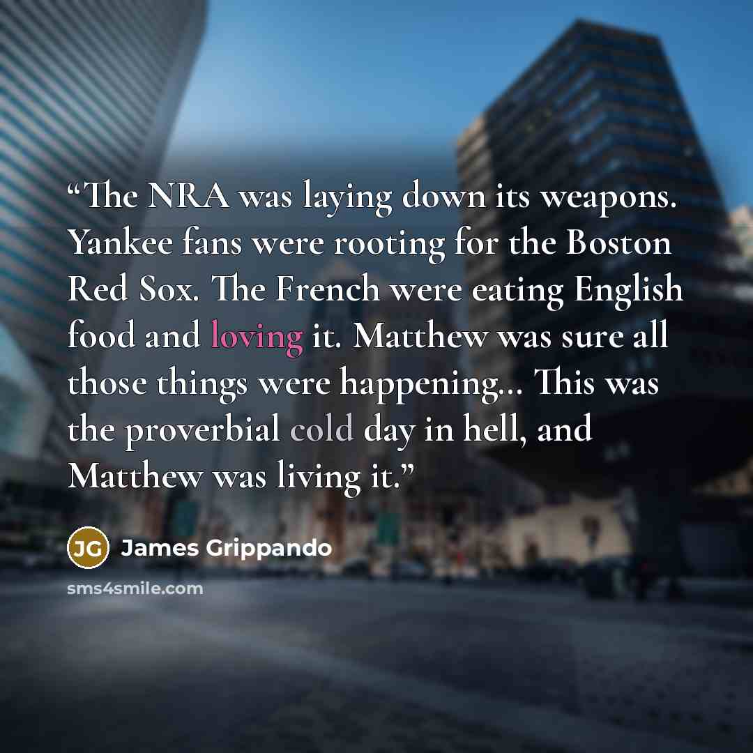 “The NRA was laying down its weapons. Yankee fans were rooting for the Boston Red Sox. The French were eating English food and loving it. Matthew was sure all those things were happening… This was the proverbial cold day in hell, and Matthew was living it.” quote by James Grippando