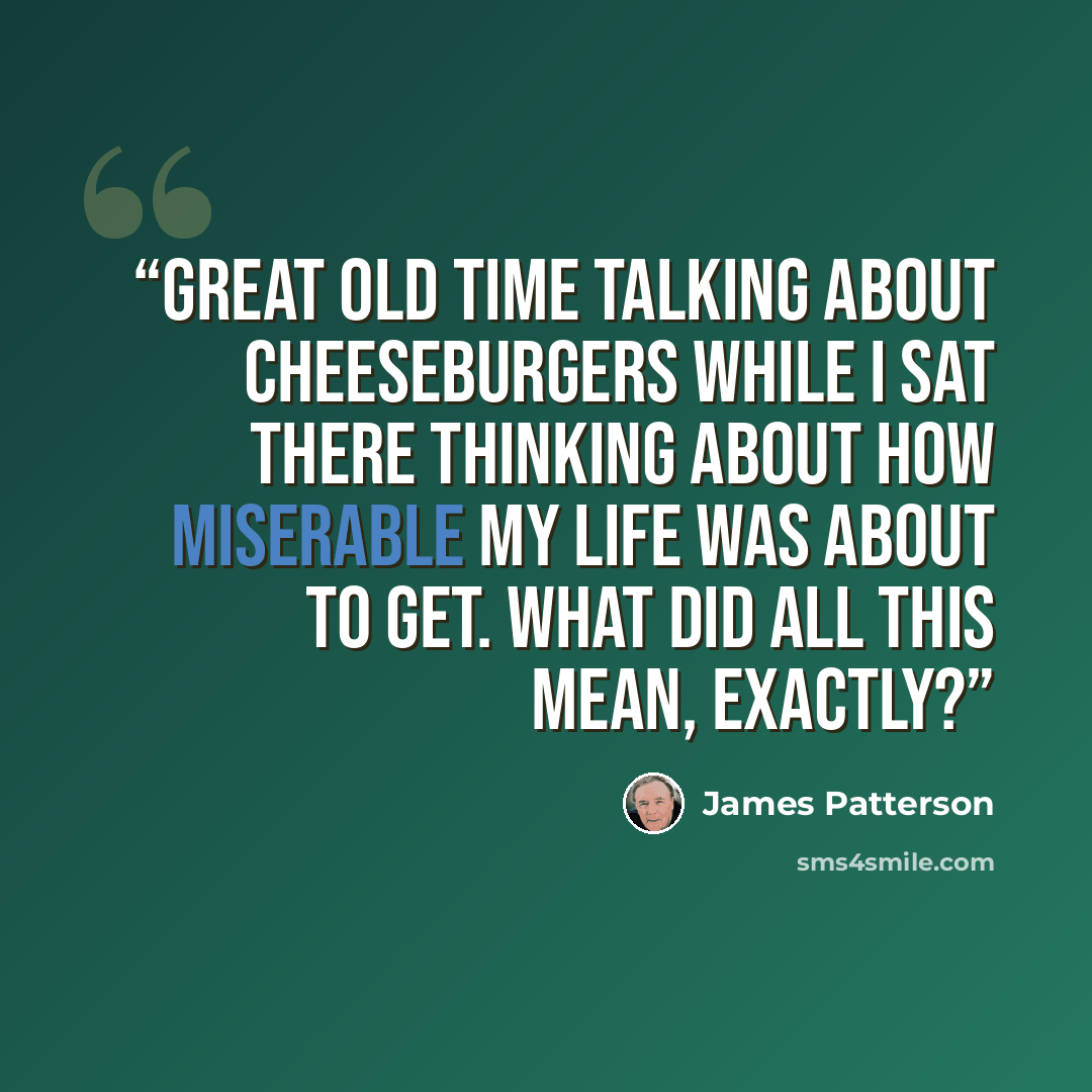 “great old time talking about cheeseburgers while I sat there thinking about how miserable my life was about to get. What did all this mean, exactly?” quote by James Patterson