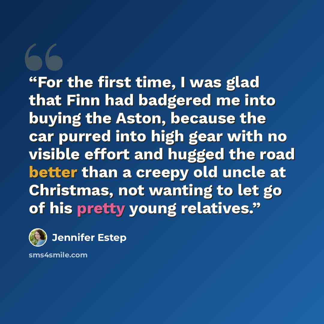 “For the first time, I was glad that Finn had badgered me into buying the Aston, because the car purred into high gear with no visible effort and hugged the road better than a creepy old uncle at Christmas, not wanting to let go of his pretty young relatives.” quote by Jennifer Estep