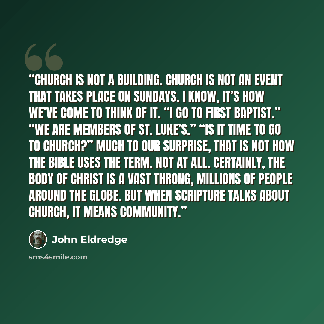 “Church is not a building. Church is not an event that takes place on Sundays. I know, it’s how we’ve come to think of it. “I go to First Baptist.” “We are members of St. Luke’s.” “Is it time to go to church?” Much to our surprise, that is not how the Bible uses the term. Not at all. Certainly, the…” quote by John Eldredge