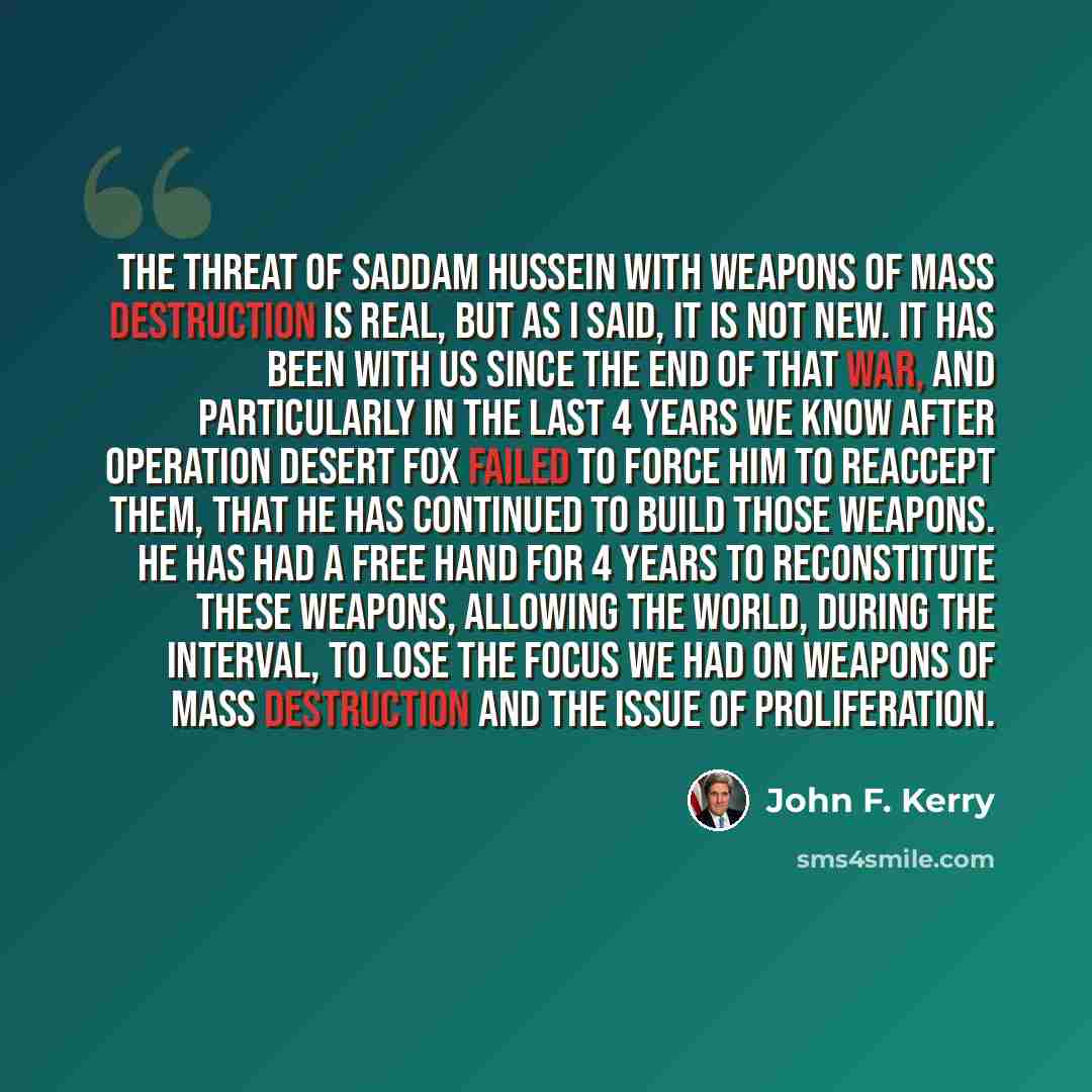 “The threat of Saddam Hussein with weapons of mass destruction is real, but as I said, it is not new. It has been with us since the end of that war, and particularly in the last 4 years we know after Operation Desert Fox failed to force him to reaccept them, that he has continued to build those…” quote by John F. Kerry