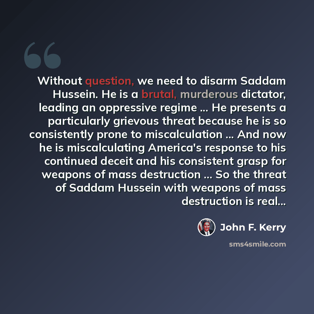 “Without question, we need to disarm Saddam Hussein. He is a brutal, murderous dictator, leading an oppressive regime ... He presents a particularly grievous threat because he is so consistently prone to miscalculation ... And now he is miscalculating America's response to his continued deceit and…” quote by John F. Kerry