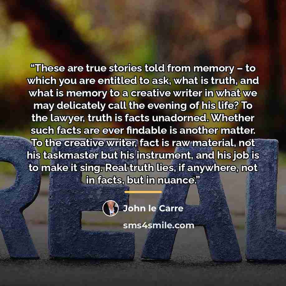 “These are true stories told from memory – to which you are entitled to ask, what is truth, and what is memory to a creative writer in what we may delicately call the evening of his life? To the lawyer, truth is facts unadorned. Whether such facts are ever findable is another matter. To the…” quote by John le Carré