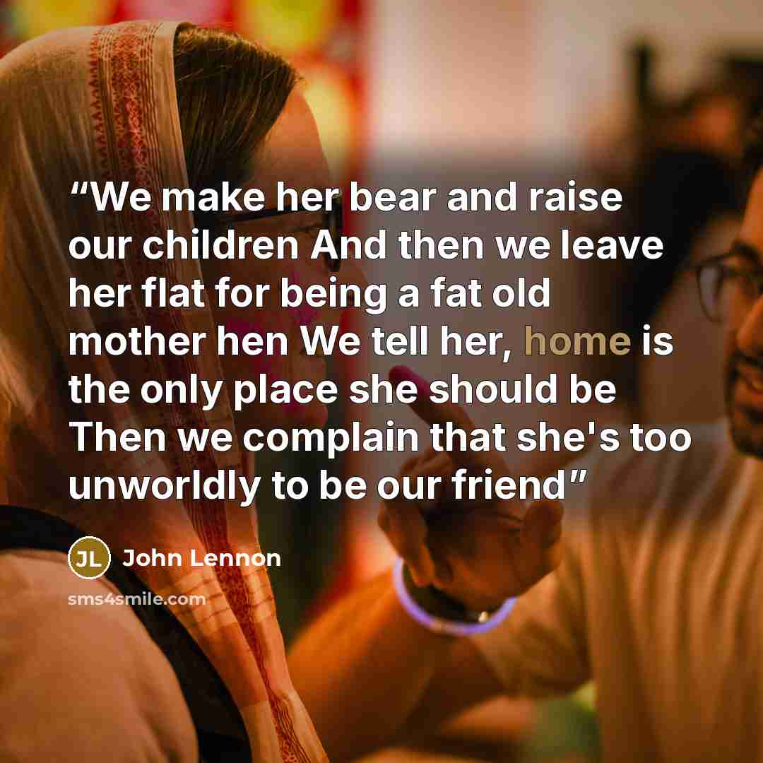 “We make her bear and raise our children And then we leave her flat for being a fat old mother hen We tell her, home is the only place she should be Then we complain that she's too unworldly to be our friend” quote by John Lennon