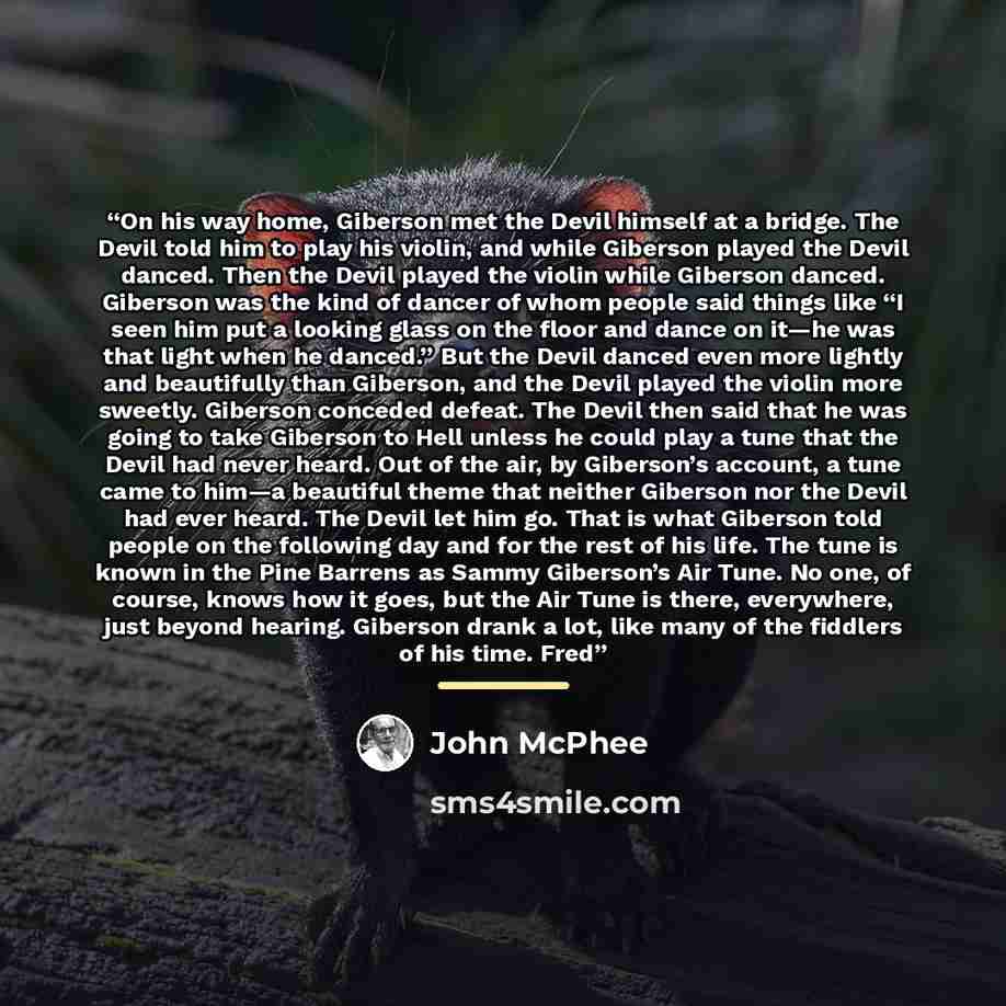 “On his way home, Giberson met the Devil himself at a bridge. The Devil told him to play his violin, and while Giberson played the Devil danced. Then the Devil played the violin while Giberson danced. Giberson was the kind of dancer of whom people said things like “I seen him put a looking glass on…” quote by John McPhee