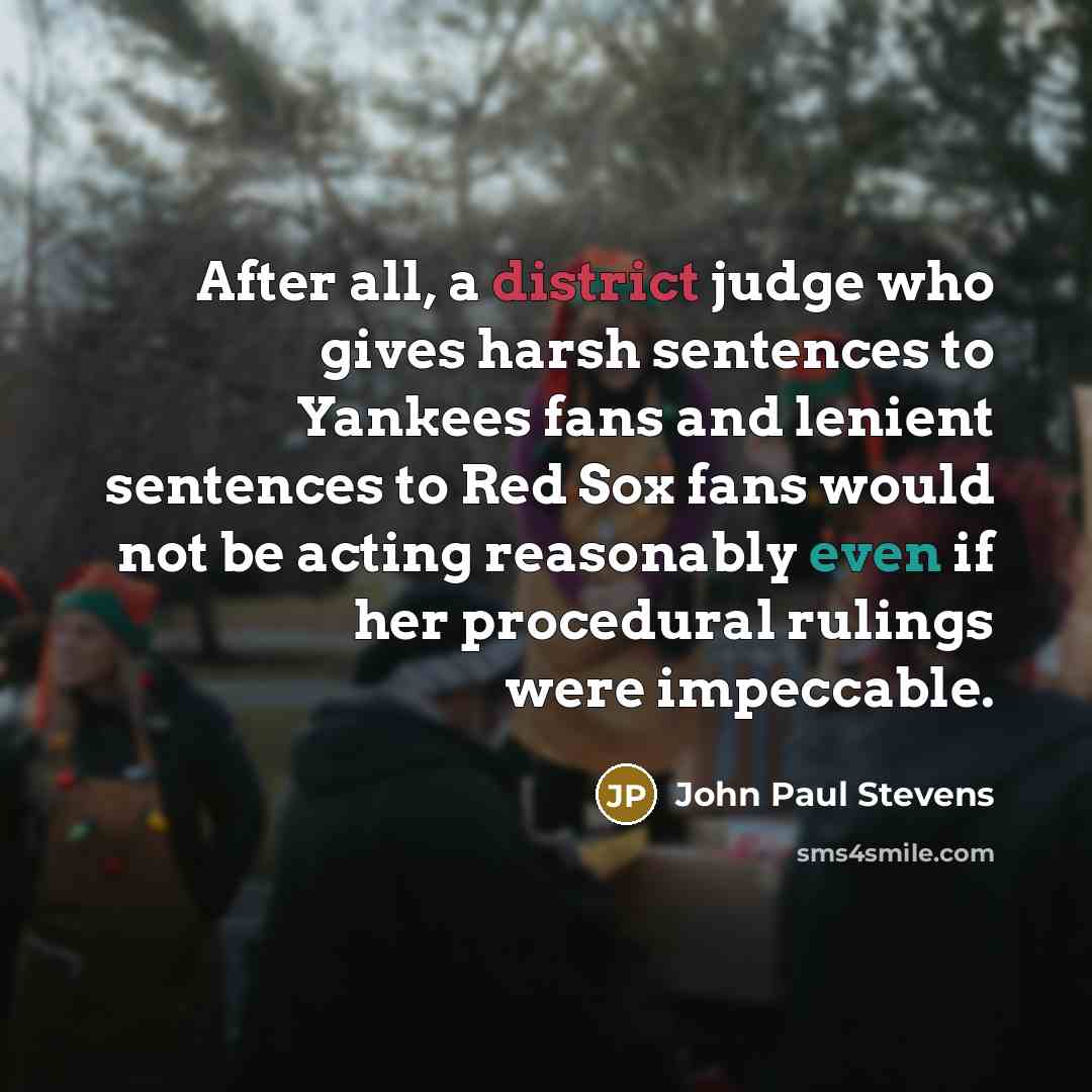 “After all, a district judge who gives harsh sentences to Yankees fans and lenient sentences to Red Sox fans would not be acting reasonably even if her procedural rulings were impeccable.” quote by John Paul Stevens