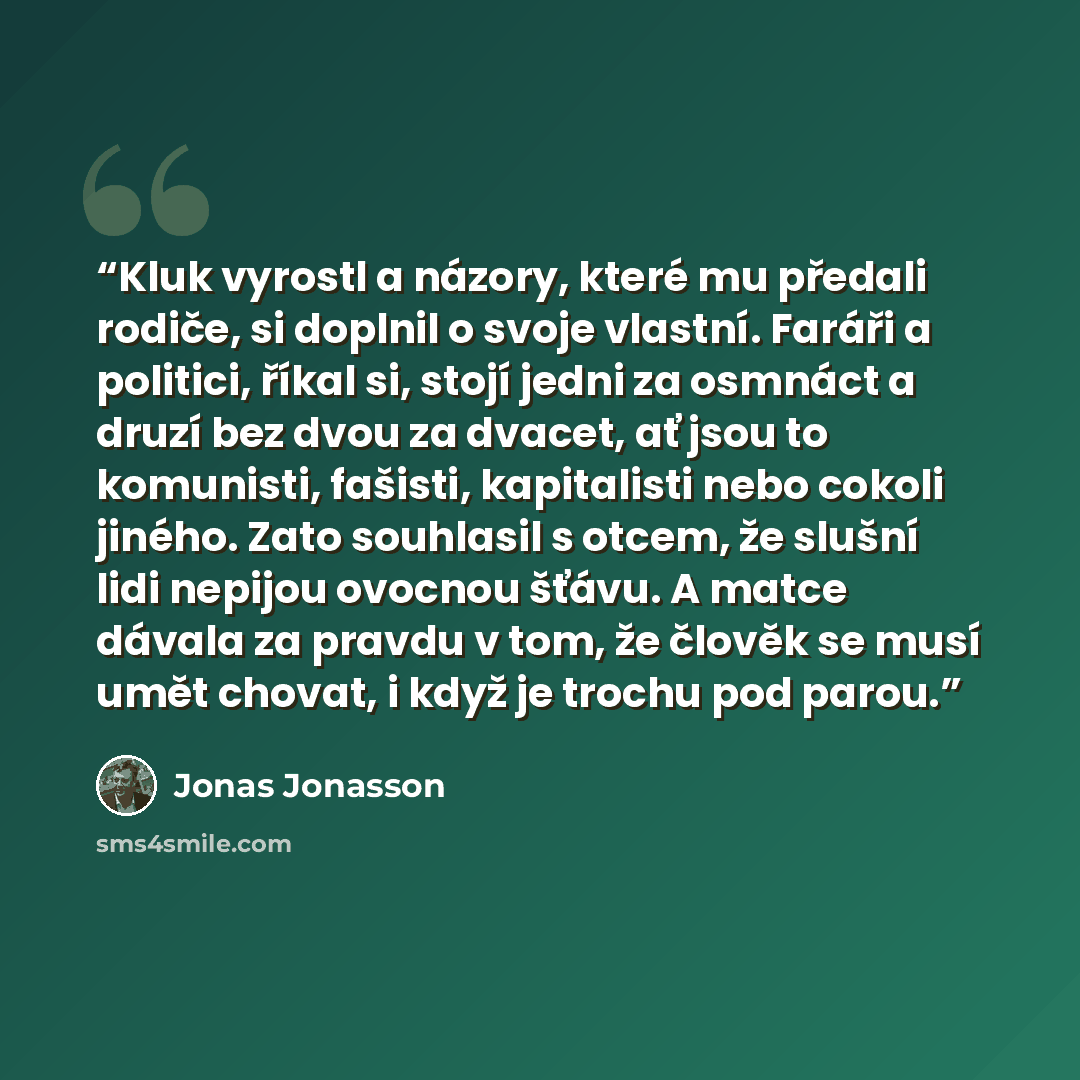 “Kluk vyrostl a názory, které mu předali rodiče, si doplnil o svoje vlastní. Faráři a politici, říkal si, stojí jedni za osmnáct a druzí bez dvou za dvacet, ať jsou to komunisti, fašisti, kapitalisti nebo cokoli jiného. Zato souhlasil s otcem, že slušní lidi nepijou ovocnou šťávu. A matce dávala za…” quote by Jonas Jonasson