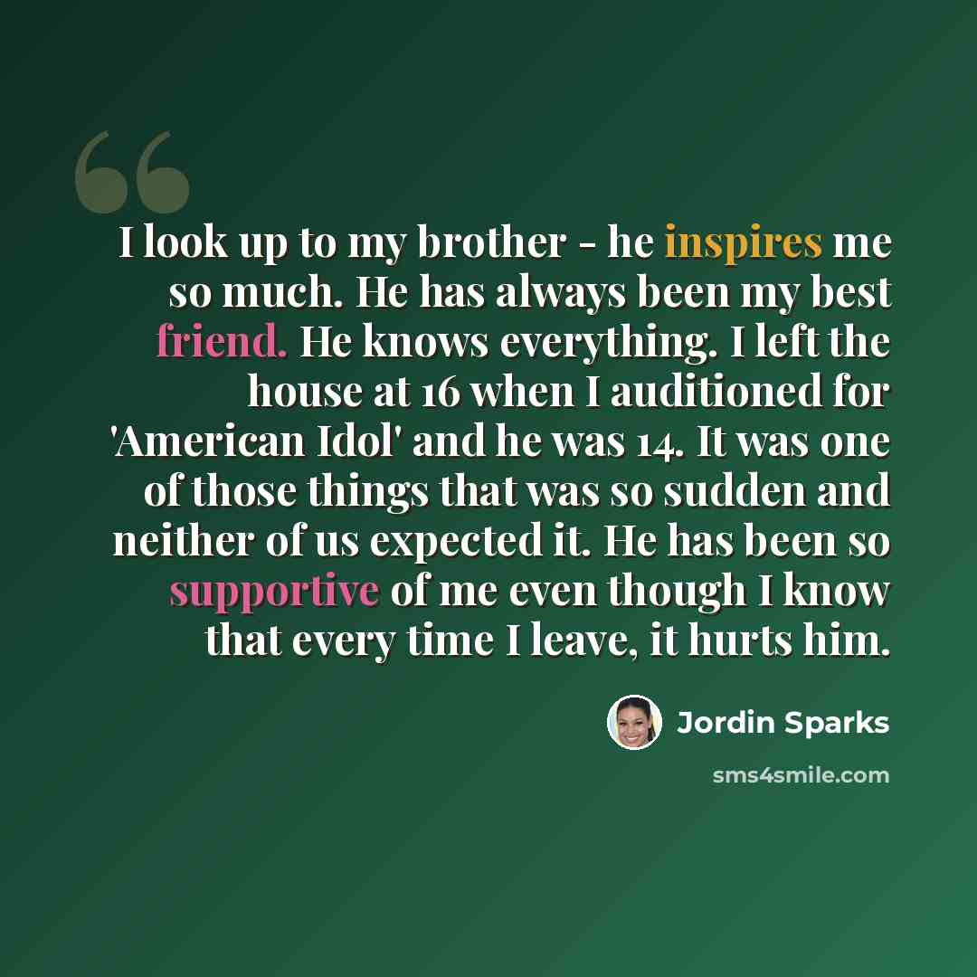 “I look up to my brother - he inspires me so much. He has always been my best friend. He knows everything. I left the house at 16 when I auditioned for 'American Idol' and he was 14. It was one of those things that was so sudden and neither of us expected it. He has been so supportive of me even…” quote by Jordin Sparks