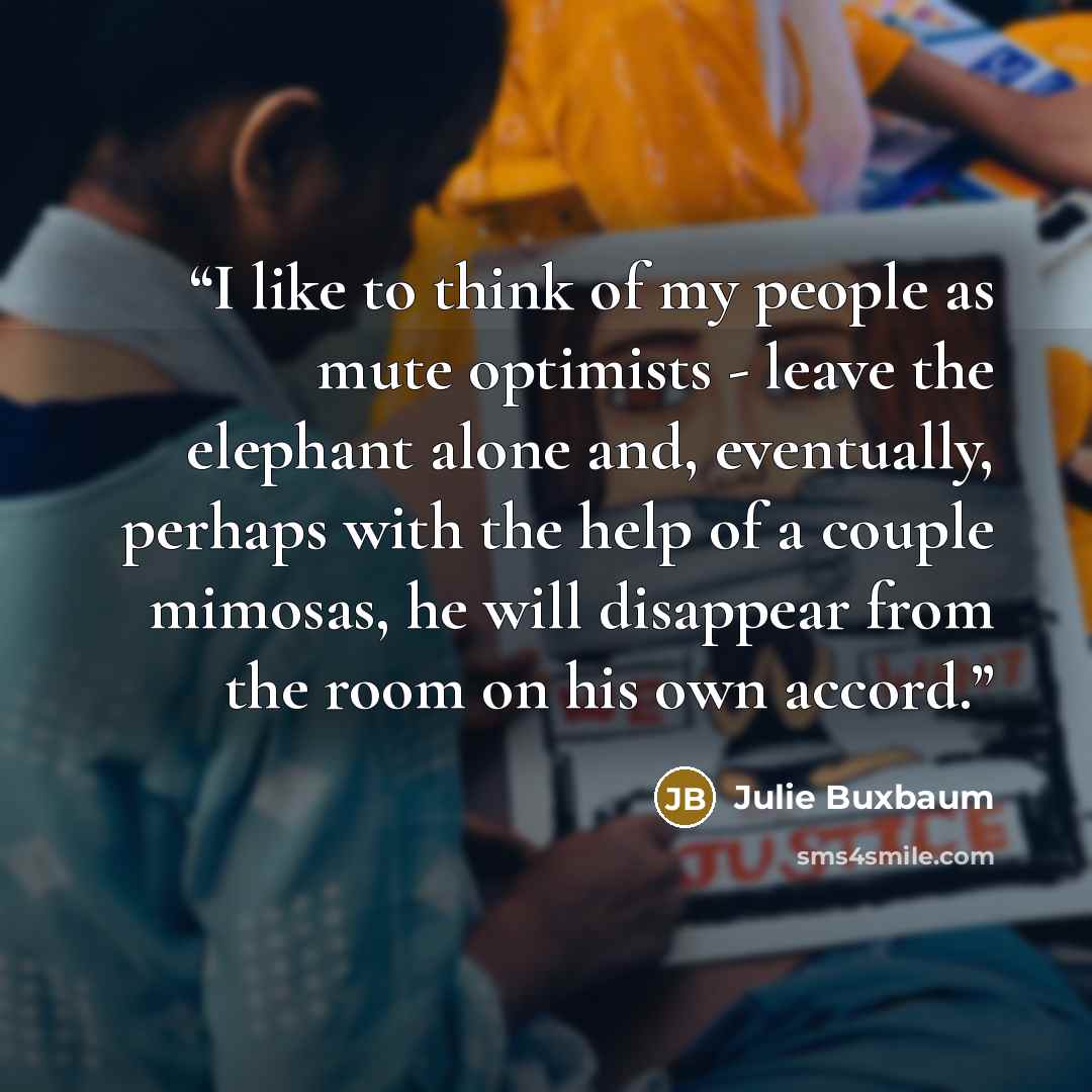 “I like to think of my people as mute optimists - leave the elephant alone and, eventually, perhaps with the help of a couple mimosas, he will disappear from the room on his own accord.” quote by Julie Buxbaum