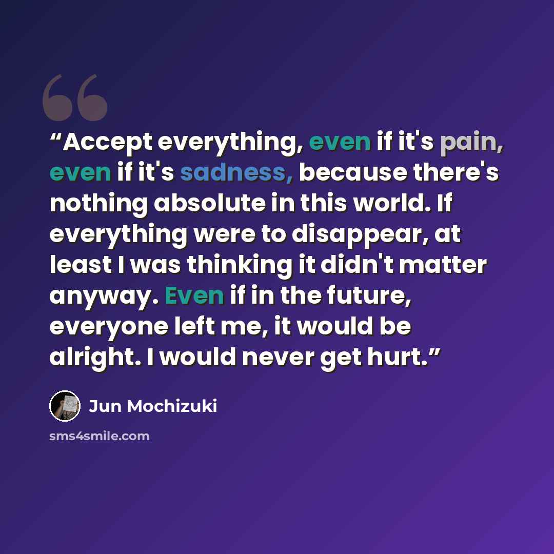 “Accept everything, even if it's pain, even if it's sadness, because there's nothing absolute in this world. If everything were to disappear, at least I was thinking it didn't matter anyway. Even if in the future, everyone left me, it would be alright. I would never get hurt.” quote by Jun Mochizuki