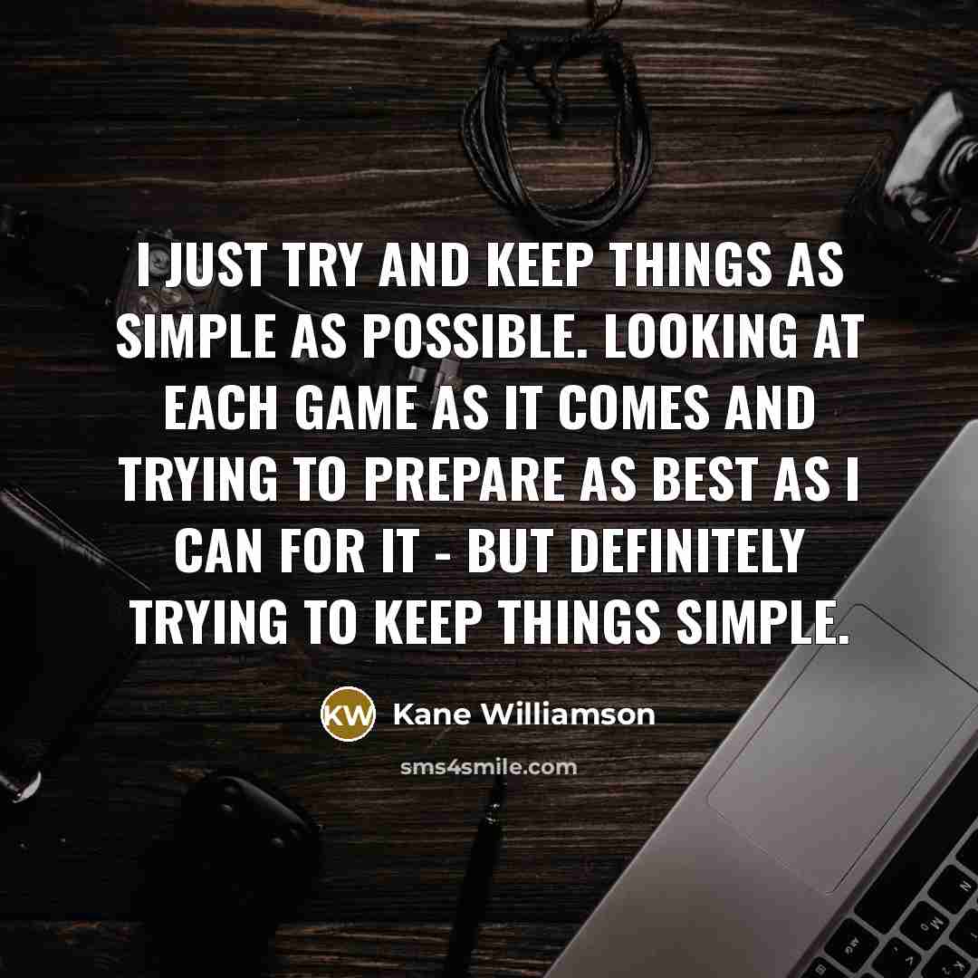 “I just try and keep things as simple as possible. Looking at each game as it comes and trying to prepare as best as I can for it - but definitely trying to keep things simple.” quote by Kane Williamson