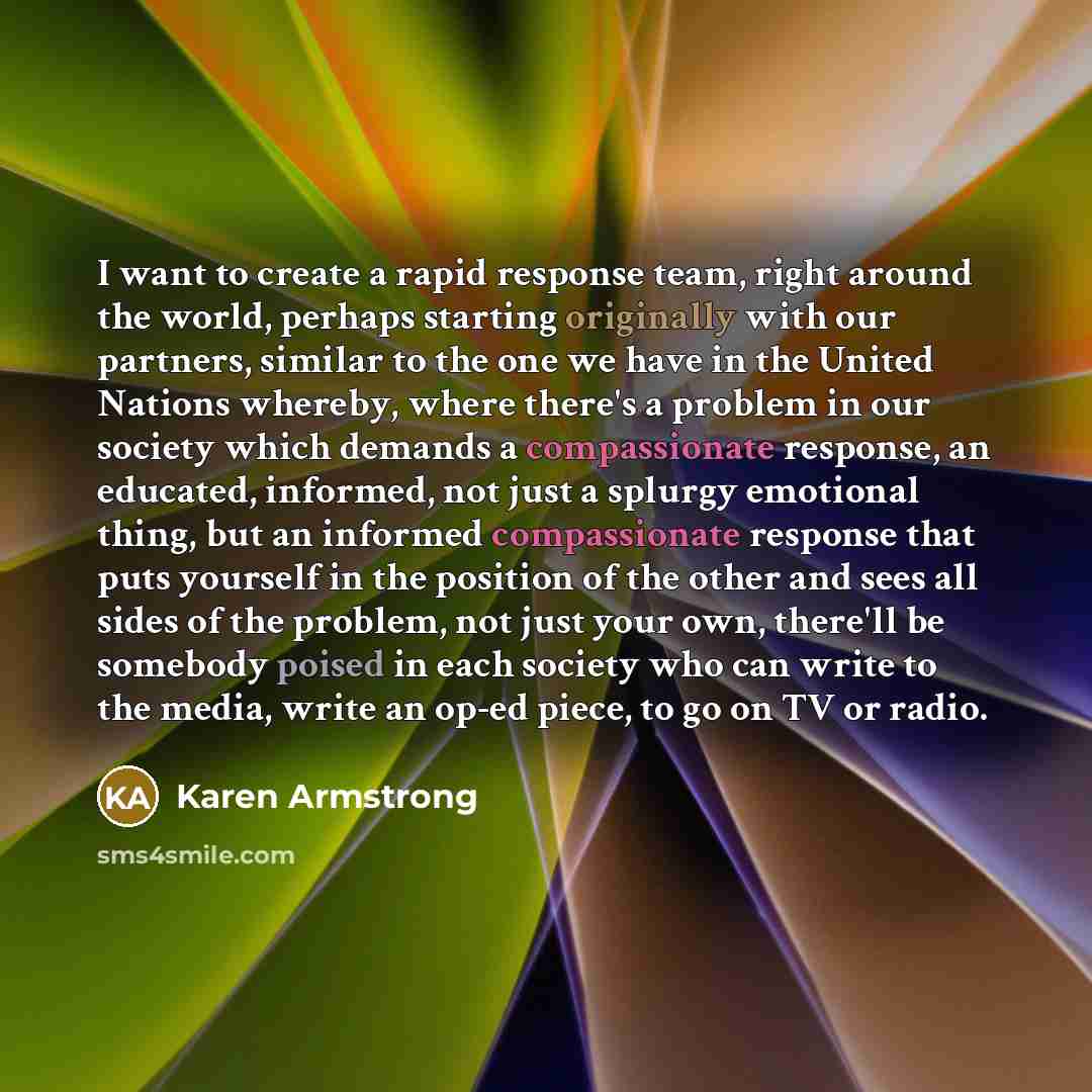 “I want to create a rapid response team, right around the world, perhaps starting originally with our partners, similar to the one we have in the United Nations whereby, where there's a problem in our society which demands a compassionate response, an educated, informed, not just a splurgy…” quote by Karen Armstrong
