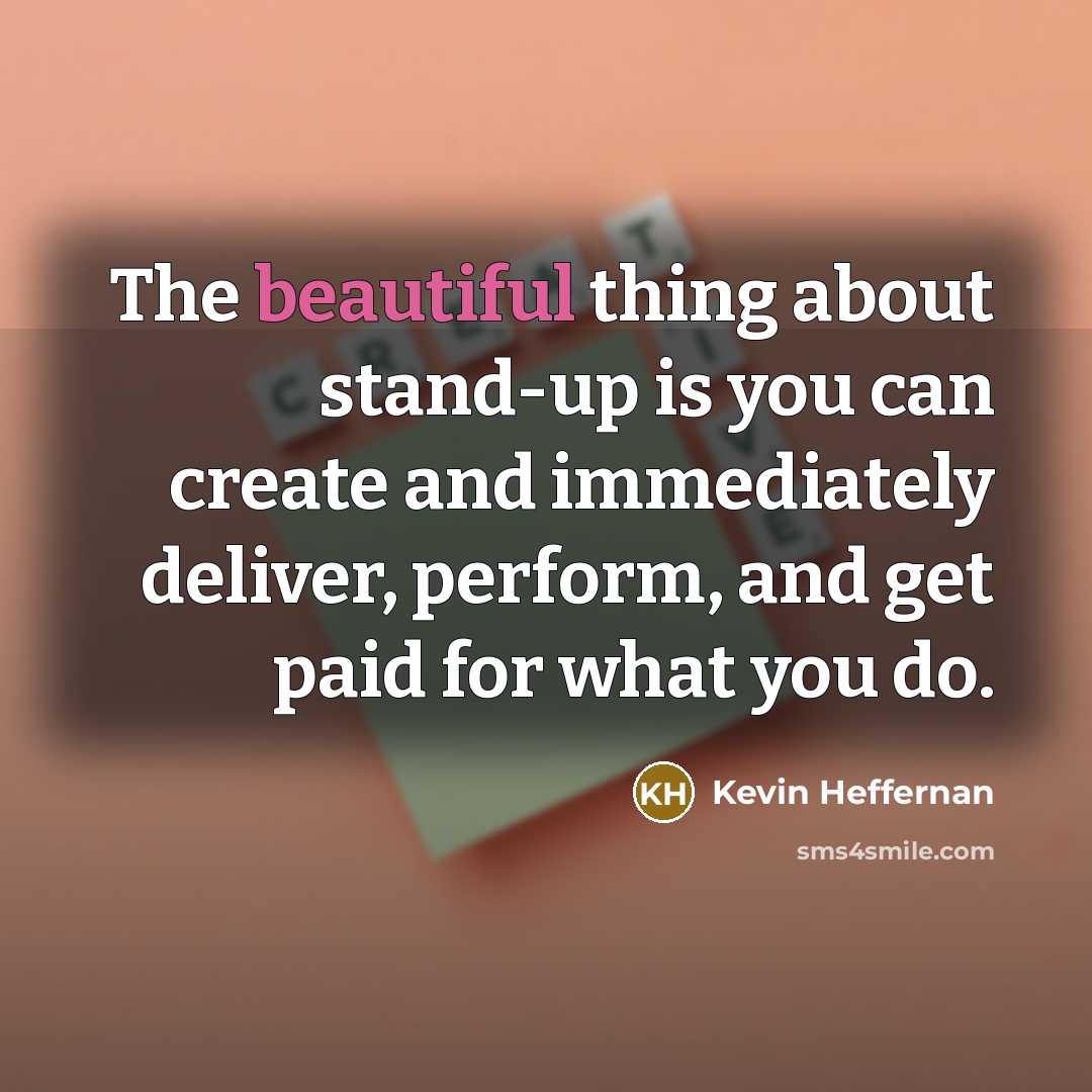 “The beautiful thing about stand-up is you can create and immediately deliver, perform, and get paid for what you do.” quote by Kevin Heffernan