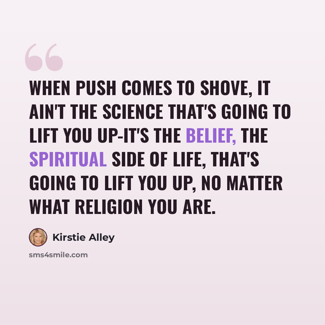 “When push comes to shove, it ain't the science that's going to lift you up-it's the belief, the spiritual side of life, that's going to lift you up, no matter what religion you are.” quote by Kirstie Alley