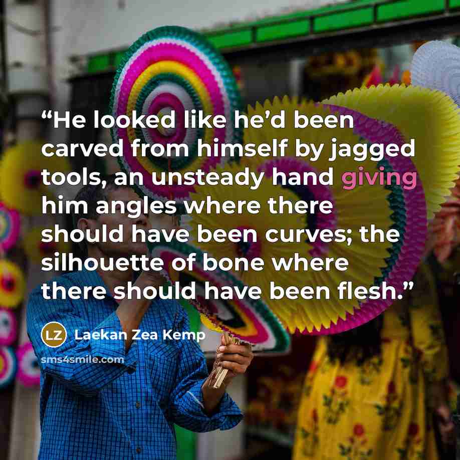 “He looked like he’d been carved from himself by jagged tools, an unsteady hand giving him angles where there should have been curves; the silhouette of bone where there should have been flesh.” quote by Laekan Zea Kemp