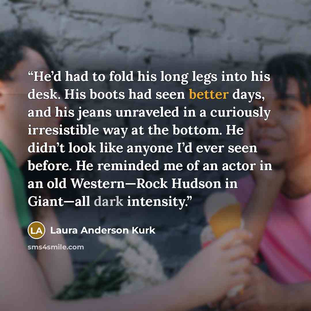 “He’d had to fold his long legs into his desk. His boots had seen better days, and his jeans unraveled in a curiously irresistible way at the bottom. He didn’t look like anyone I’d ever seen before. He reminded me of an actor in an old Western—Rock Hudson in Giant—all dark intensity.” quote by Laura Anderson Kurk