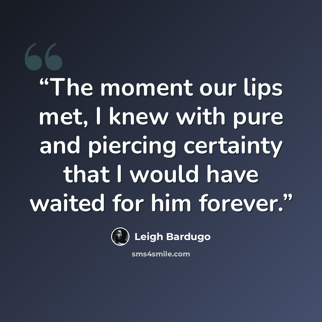 “The moment our lips met, I knew with pure and piercing certainty that I would have waited for him forever.” quote by Leigh Bardugo