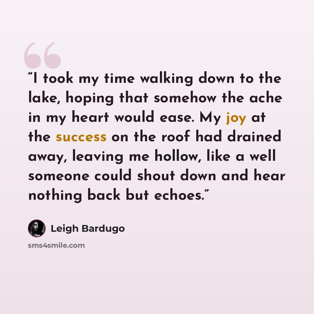 “I took my time walking down to the lake, hoping that somehow the ache in my heart would ease. My joy at the success on the roof had drained away, leaving me hollow, like a well someone could shout down and hear nothing back but echoes.” quote by Leigh Bardugo