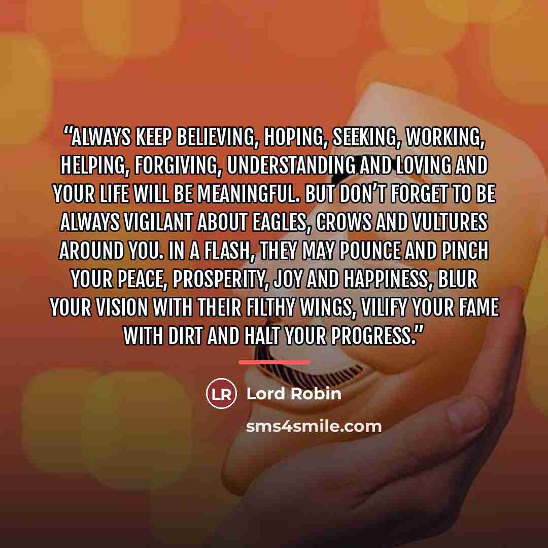 “Always keep believing, hoping, seeking, working, helping, forgiving, understanding and loving and your life will be meaningful. But don’t forget to be always vigilant about eagles, crows and vultures around you. In a flash, they may pounce and pinch your peace, prosperity, joy and happiness, blur…” quote by Lord Robin