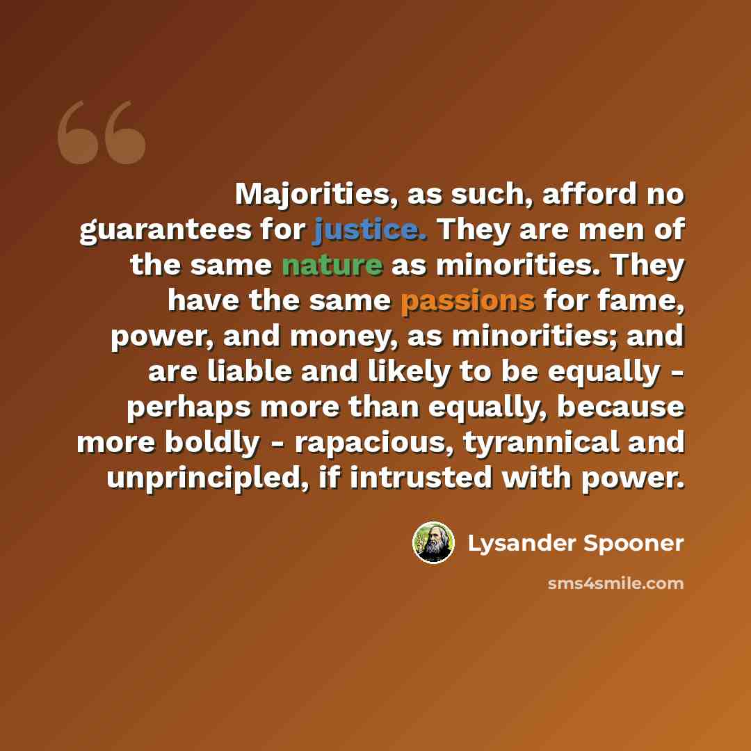 “Majorities, as such, afford no guarantees for justice. They are men of the same nature as minorities. They have the same passions for fame, power, and money, as minorities; and are liable and likely to be equally - perhaps more than equally, because more boldly - rapacious, tyrannical and…” quote by Lysander Spooner