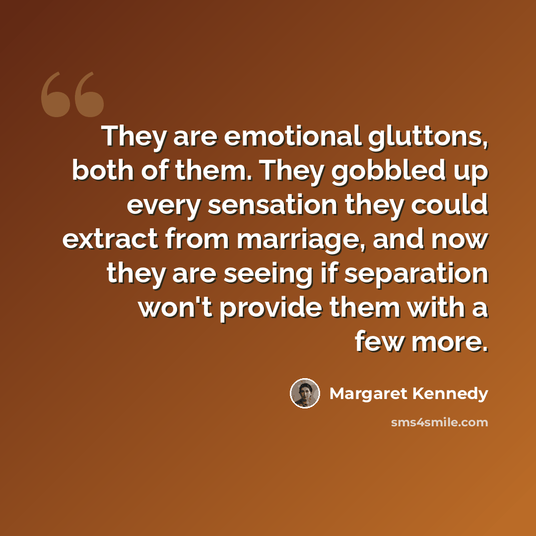 “They are emotional gluttons, both of them. They gobbled up every sensation they could extract from marriage, and now they are seeing if separation won't provide them with a few more.” quote by Margaret Kennedy