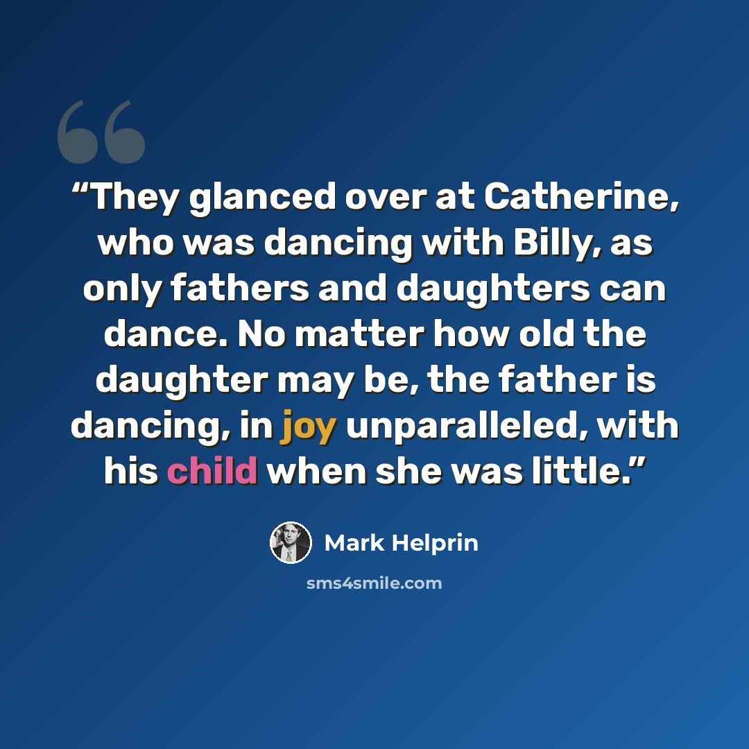 “They glanced over at Catherine, who was dancing with Billy, as only fathers and daughters can dance. No matter how old the daughter may be, the father is dancing, in joy unparalleled, with his child when she was little.” quote by Mark Helprin