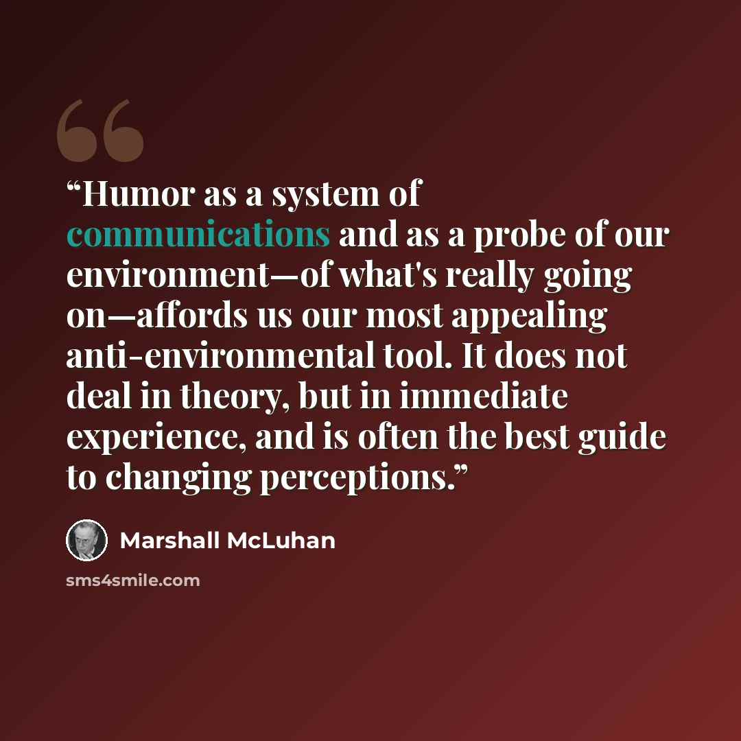 “Humor as a system of communications and as a probe of our environment—of what's really going on—affords us our most appealing anti-environmental tool. It does not deal in theory, but in immediate experience, and is often the best guide to changing perceptions.” quote by Marshall McLuhan