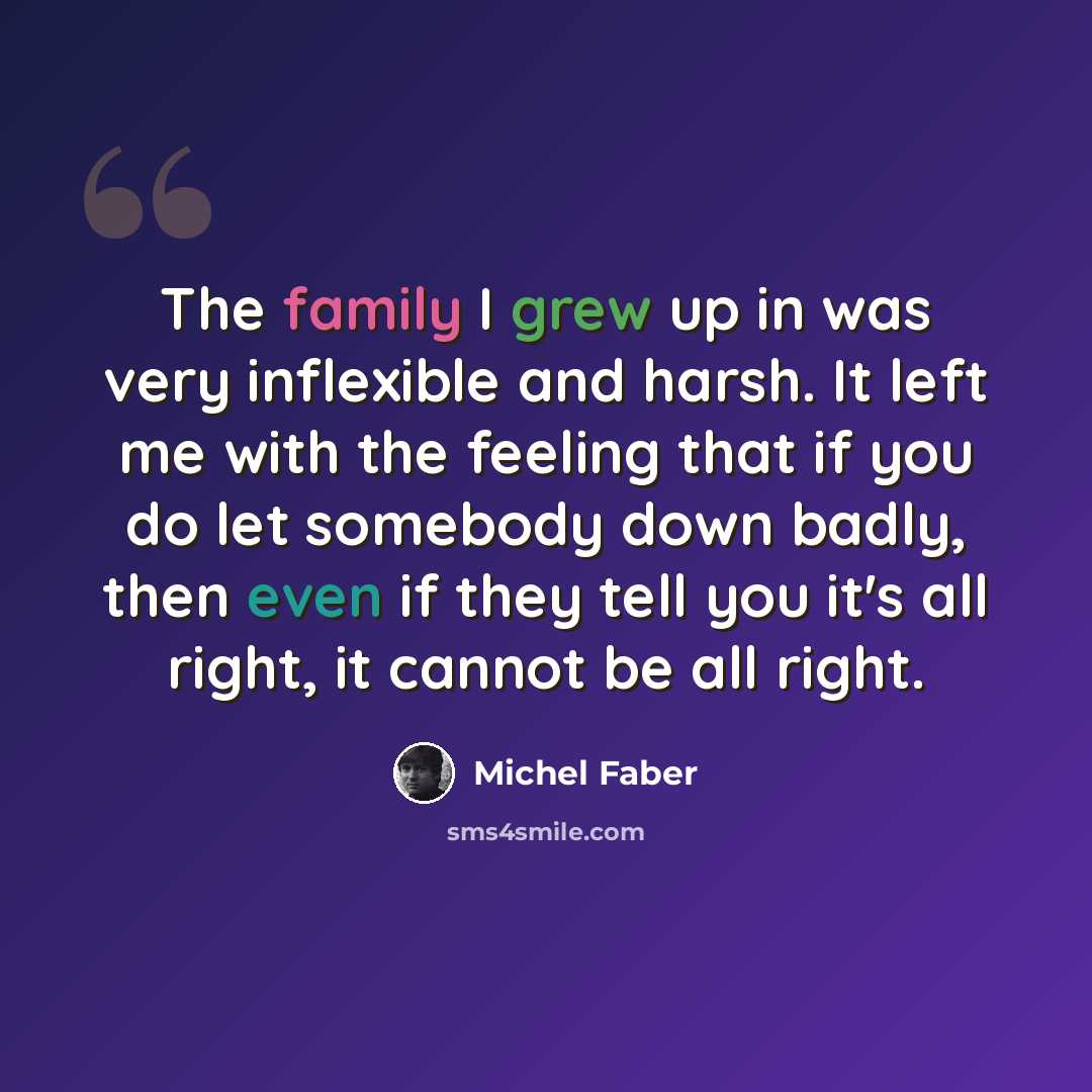 “The family I grew up in was very inflexible and harsh. It left me with the feeling that if you do let somebody down badly, then even if they tell you it's all right, it cannot be all right.” quote by Michel Faber
