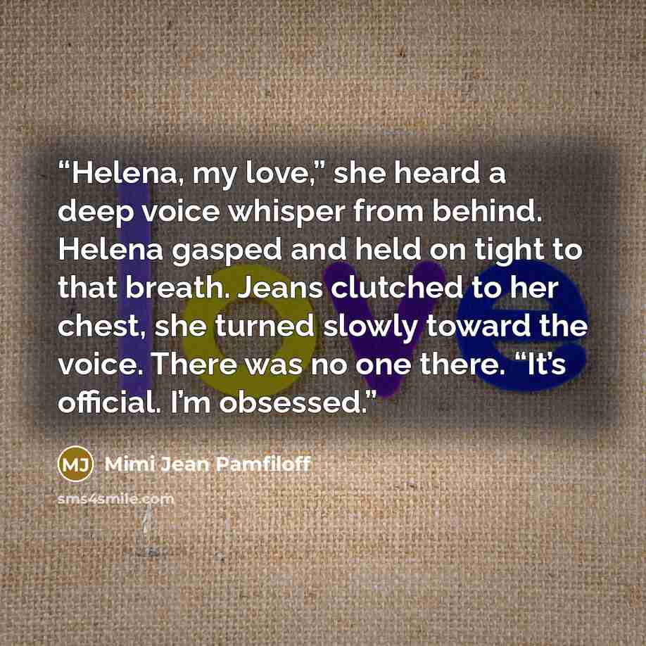 “Helena, my love,” she heard a deep voice whisper from behind. Helena gasped and held on tight to that breath. Jeans clutched to her chest, she turned slowly toward the voice. There was no one there. “It’s official. I’m obsessed.” quote by Mimi Jean Pamfiloff