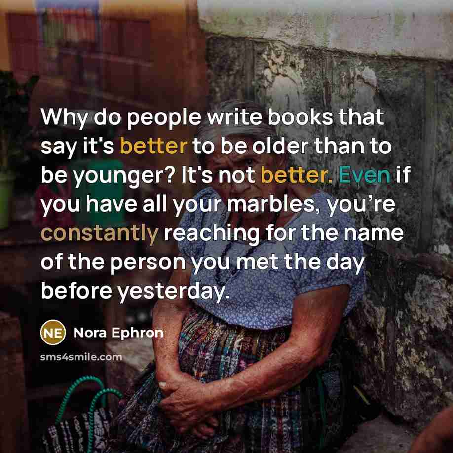 “Why do people write books that say it's better to be older than to be younger? It's not better. Even if you have all your marbles, you're constantly reaching for the name of the person you met the day before yesterday.” quote by Nora Ephron