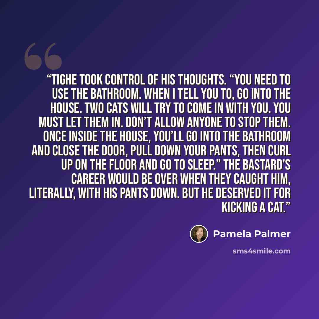 “Tighe took control of his thoughts. “You need to use the bathroom. When I tell you to, go into the house. Two cats will try to come in with you. You must let them in. Don’t allow anyone to stop them. Once inside the house, you’ll go into the bathroom and close the door, pull down your pants, then…” quote by Pamela Palmer