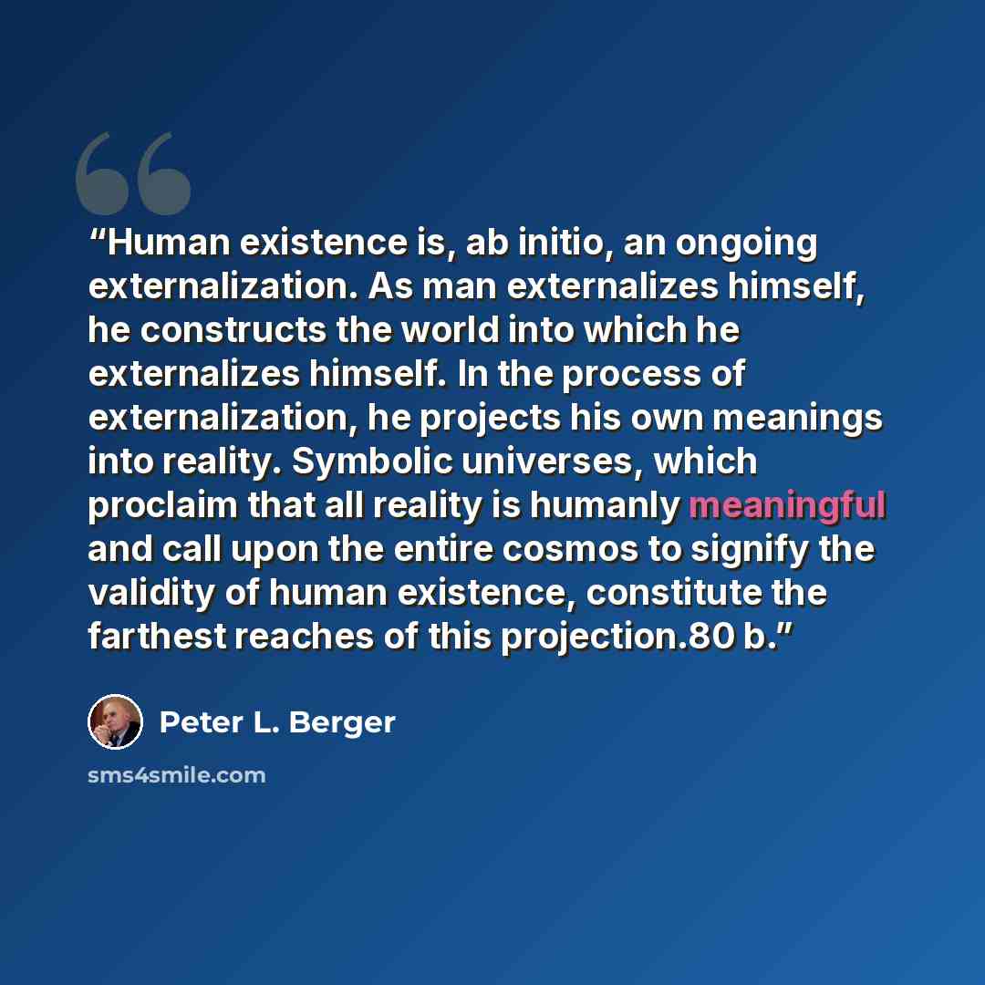 “Human existence is, ab initio, an ongoing externalization. As man externalizes himself, he constructs the world into which he externalizes himself. In the process of externalization, he projects his own meanings into reality. Symbolic universes, which proclaim that all reality is humanly…” quote by Peter L. Berger