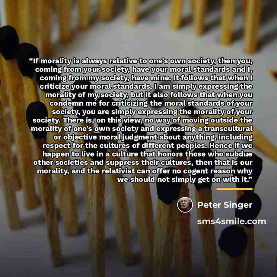 “If morality is always relative to one’s own society, then you, coming from your society, have your moral standards and I, coming from my society, have mine. It follows that when I criticize your moral standards, I am simply expressing the morality of my society, but it also follows that when you…” quote by Peter Singer