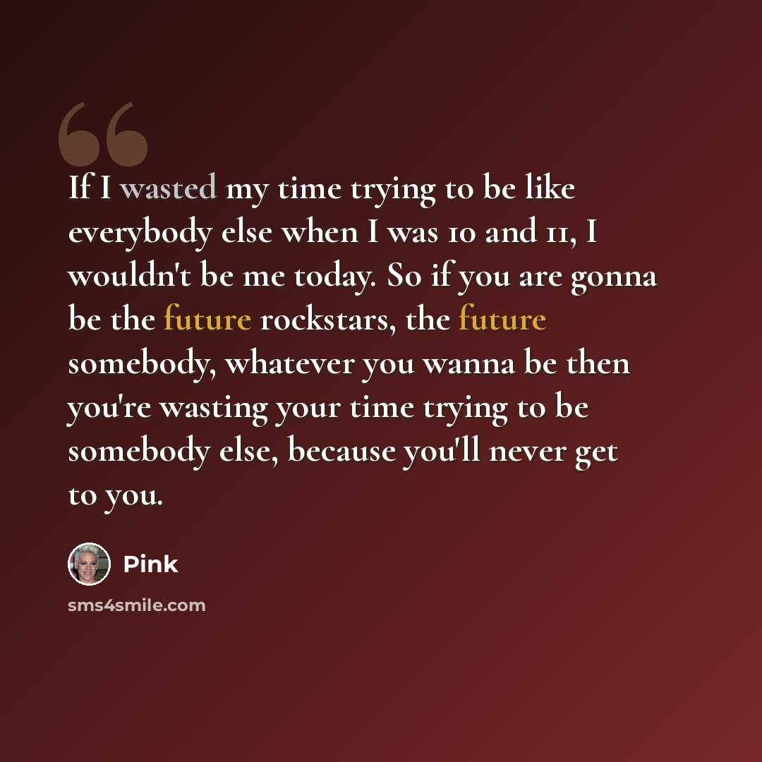 “If I wasted my time trying to be like everybody else when I was 10 and 11, I wouldn't be me today. So if you are gonna be the future rockstars, the future somebody, whatever you wanna be then you're wasting your time trying to be somebody else, because you'll never get to you.” quote by Pink