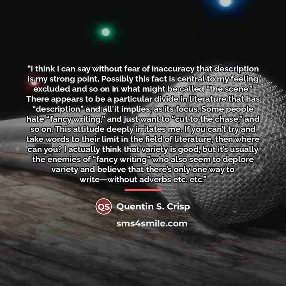 “I think I can say without fear of inaccuracy that description is my strong point. Possibly this fact is central to my feeling excluded and so on in what might be called “the scene.” There appears to be a particular divide in literature that has “description” and all it implies, as its focus. Some…” quote by Quentin S. Crisp