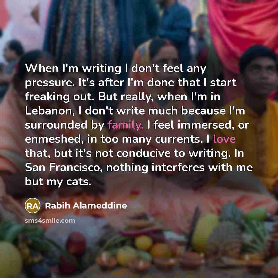 “When I'm writing I don't feel any pressure. It's after I'm done that I start freaking out. But really, when I'm in Lebanon, I don't write much because I'm surrounded by family. I feel immersed, or enmeshed, in too many currents. I love that, but it's not conducive to writing. In San Francisco…” quote by Rabih Alameddine