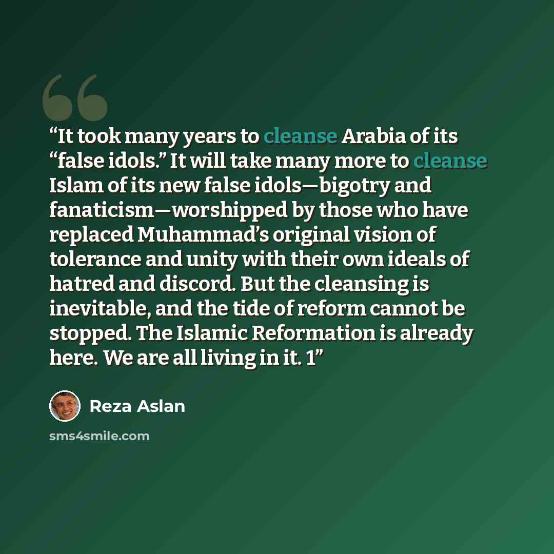 “It took many years to cleanse Arabia of its “false idols.” It will take many more to cleanse Islam of its new false idols—bigotry and fanaticism—worshipped by those who have replaced Muhammad’s original vision of tolerance and unity with their own ideals of hatred and discord. But the cleansing is…” quote by Reza Aslan