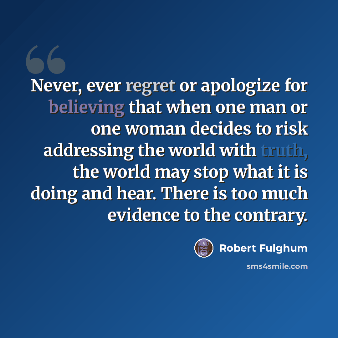 “Never, ever regret or apologize for believing that when one man or one woman decides to risk addressing the world with truth, the world may stop what it is doing and hear. There is too much evidence to the contrary.” quote by Robert Fulghum