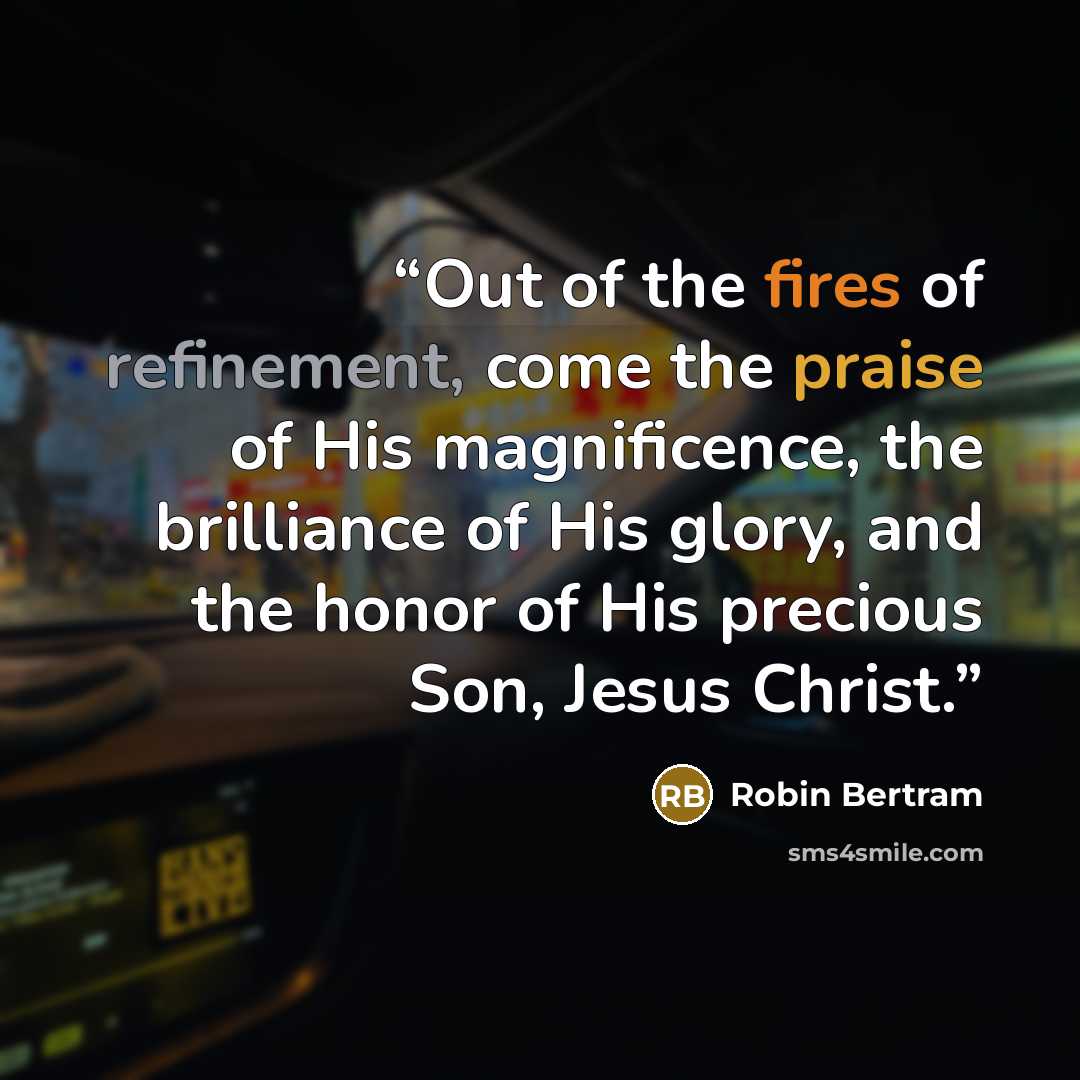 “Out of the fires of refinement, come the praise of His magnificence, the brilliance of His glory, and the honor of His precious Son, Jesus Christ.” quote by Robin Bertram
