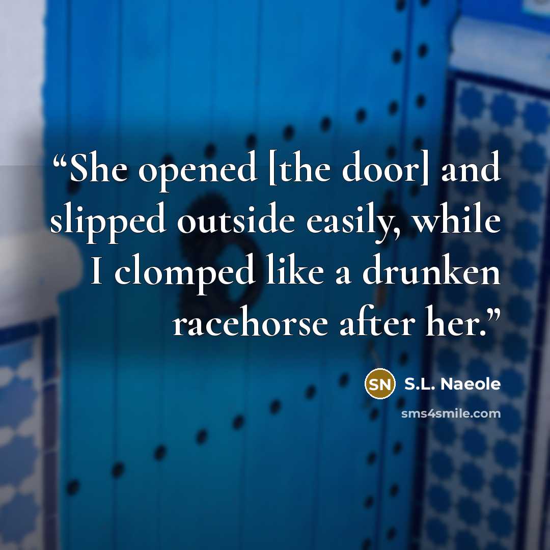“She opened [the door] and slipped outside easily, while I clomped like a drunken racehorse after her.” quote by S.L. Naeole
