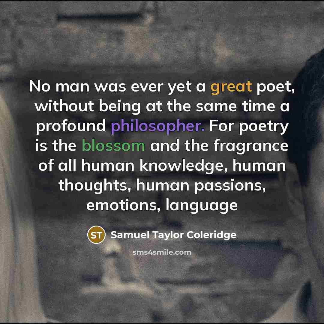 “No man was ever yet a great poet, without being at the same time a profound philosopher. For poetry is the blossom and the fragrance of all human knowledge, human thoughts, human passions, emotions, language” quote by Samuel Taylor Coleridge