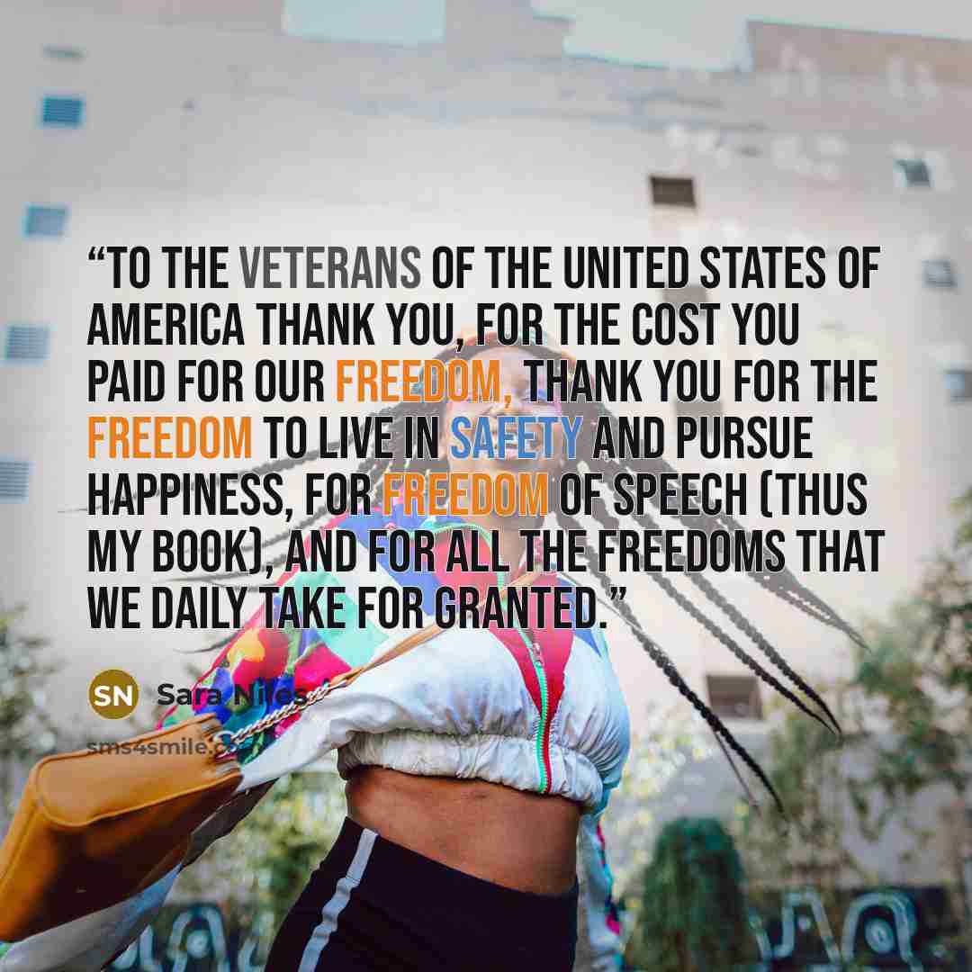 “To The Veterans of the United States of America Thank you, for the cost you paid for our freedom, thank you for the freedom to live in safety and pursue happiness, for freedom of speech (thus my book), and for all the freedoms that we daily take for granted.” quote by Sara Niles